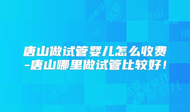 唐山做试管婴儿怎么收费-唐山哪里做试管比较好！