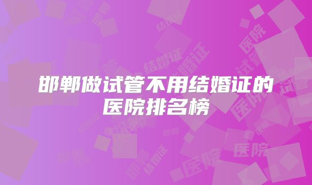 邯郸做试管不用结婚证的医院排名榜