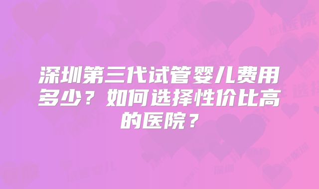 深圳第三代试管婴儿费用多少？如何选择性价比高的医院？