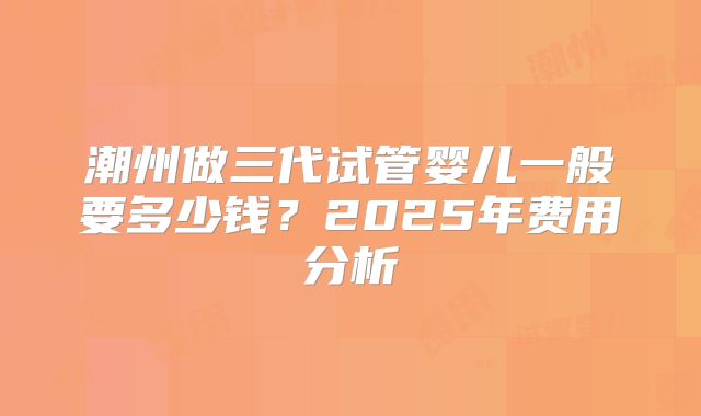 潮州做三代试管婴儿一般要多少钱？2025年费用分析