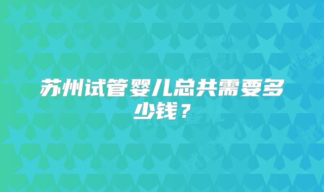 苏州试管婴儿总共需要多少钱？