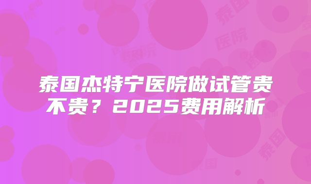 泰国杰特宁医院做试管贵不贵？2025费用解析