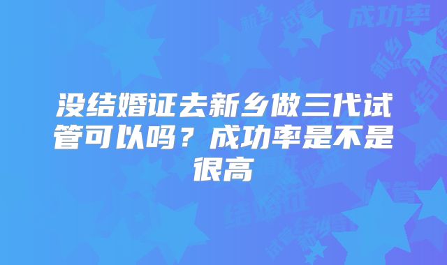 没结婚证去新乡做三代试管可以吗？成功率是不是很高