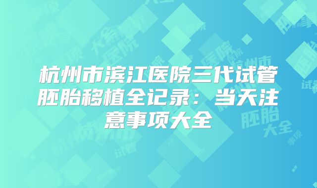 杭州市滨江医院三代试管胚胎移植全记录:当天注意事项大全