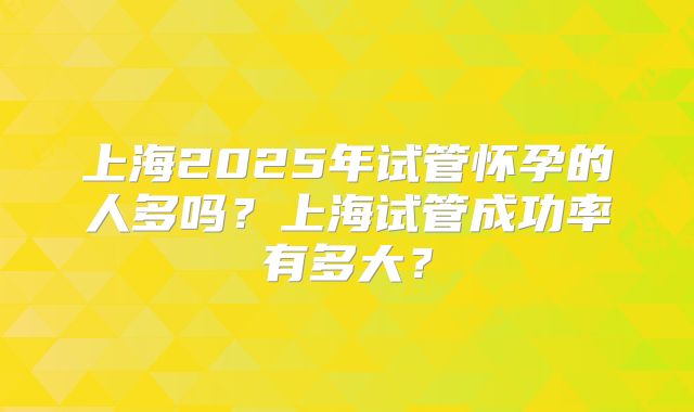 上海2025年试管怀孕的人多吗?上海试管成功率有多大?