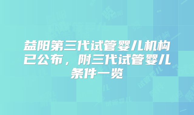 益阳第三代试管婴儿机构已公布，附三代试管婴儿条件一览