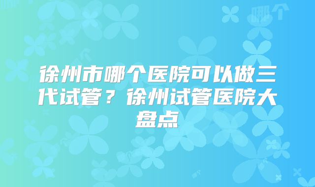 徐州市哪个医院可以做三代试管？徐州试管医院大盘点