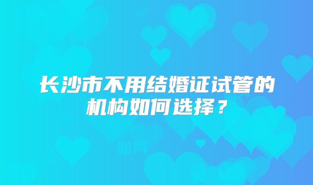 长沙市不用结婚证试管的机构如何选择？