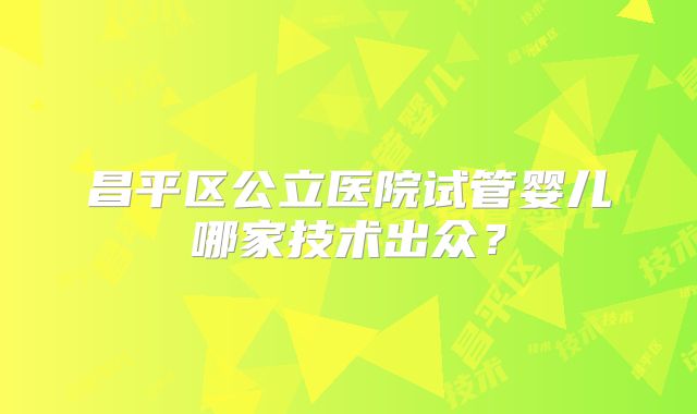 昌平区公立医院试管婴儿哪家技术出众？