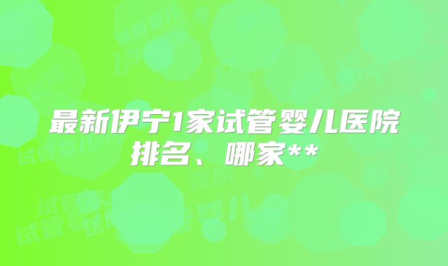 最新伊宁1家试管婴儿医院排名、哪家**