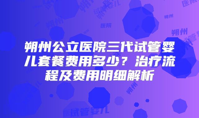 朔州公立医院三代试管婴儿套餐费用多少？治疗流程及费用明细解析