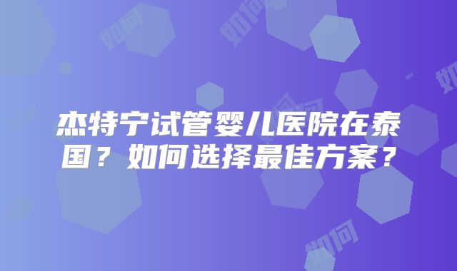 杰特宁试管婴儿医院在泰国？如何选择最佳方案？