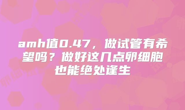 amh值0.47,做试管有希望吗?做好这几点卵细胞也能绝处逢生