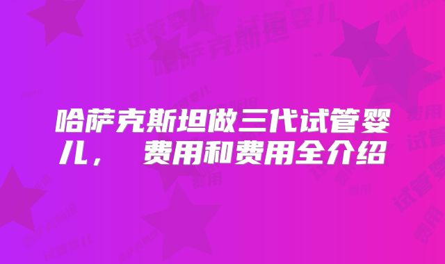 哈萨克斯坦做三代试管婴儿， 费用和费用全介绍