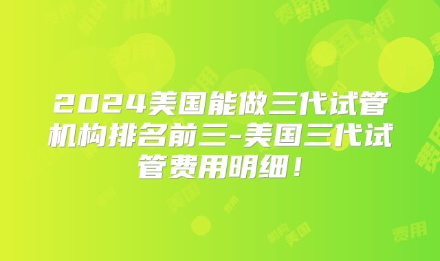 2024美国能做三代试管机构排名前三-美国三代试管费用明细！