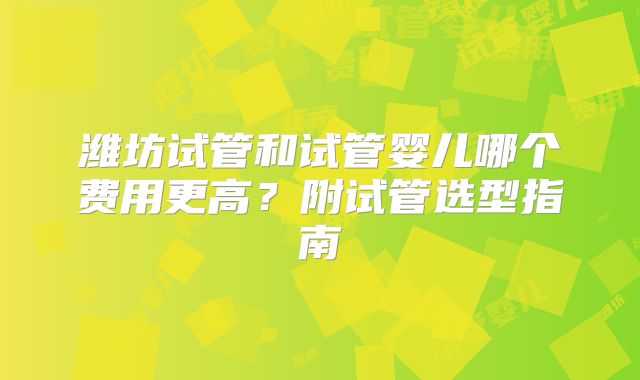 潍坊试管和试管婴儿哪个费用更高？附试管选型指南