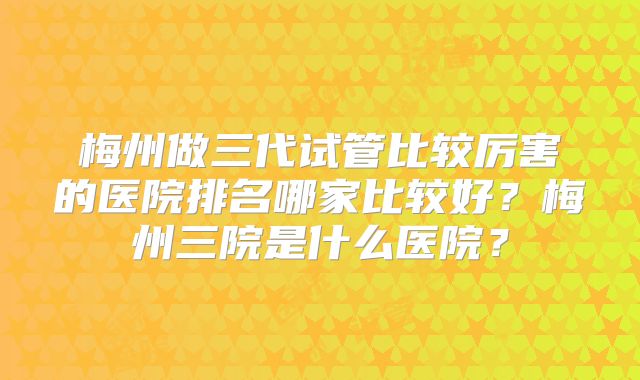 梅州做三代试管比较厉害的医院排名哪家比较好?梅州三院是什么医院?