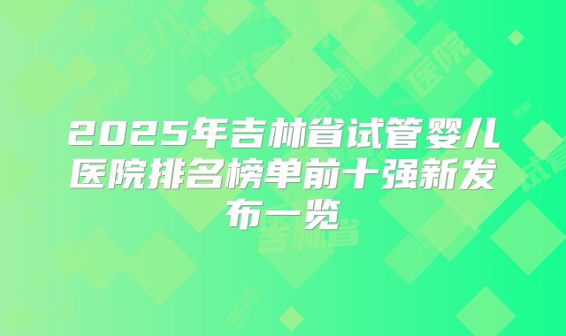 2025年吉林省试管婴儿医院排名榜单前十强新发布一览