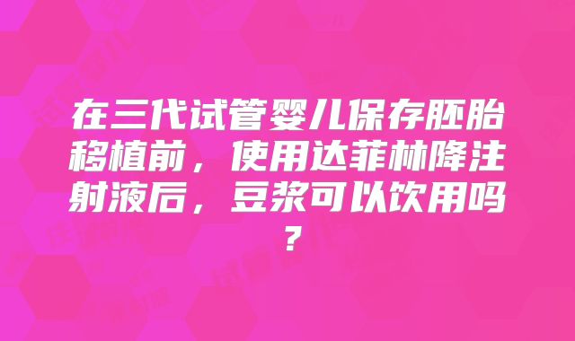 在三代试管婴儿保存胚胎移植前，使用达菲林降注射液后，豆浆可以饮用吗？