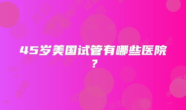45岁美国试管有哪些医院？