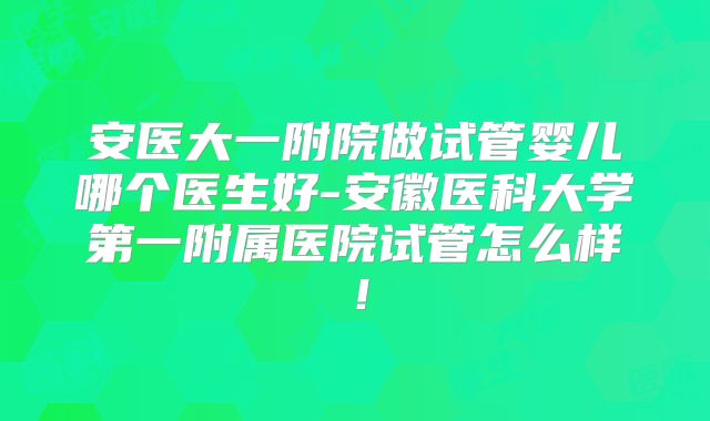 安医大一附院做试管婴儿哪个医生好-安徽医科大学第一附属医院试管怎么样！
