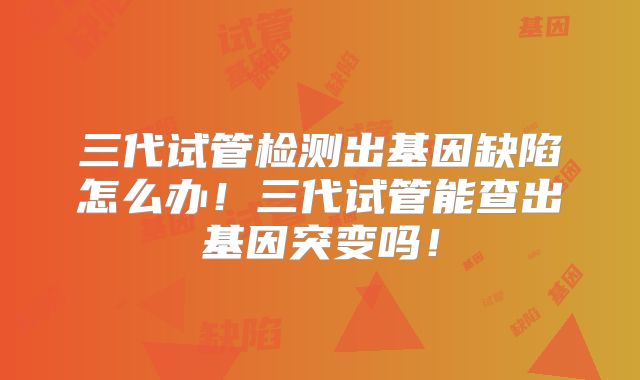 三代试管检测出基因缺陷怎么办！三代试管能查出基因突变吗！
