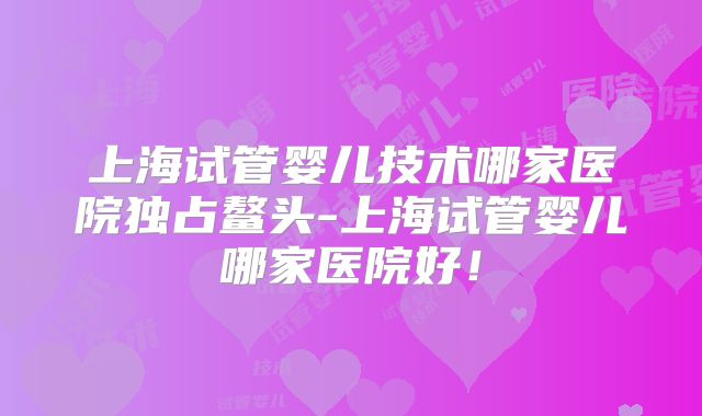 上海试管婴儿技术哪家医院独占鳌头-上海试管婴儿哪家医院好！