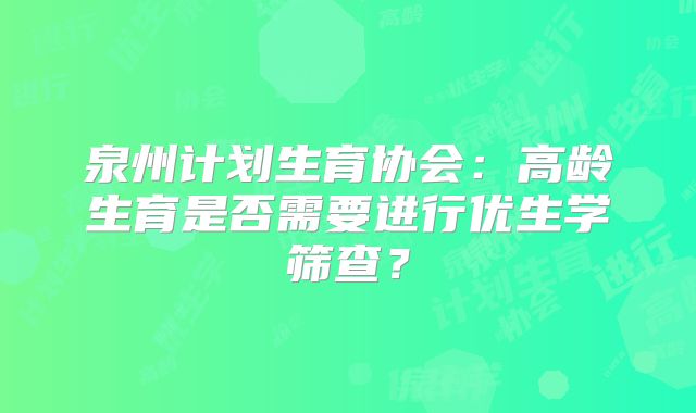 泉州计划生育协会：高龄生育是否需要进行优生学筛查？