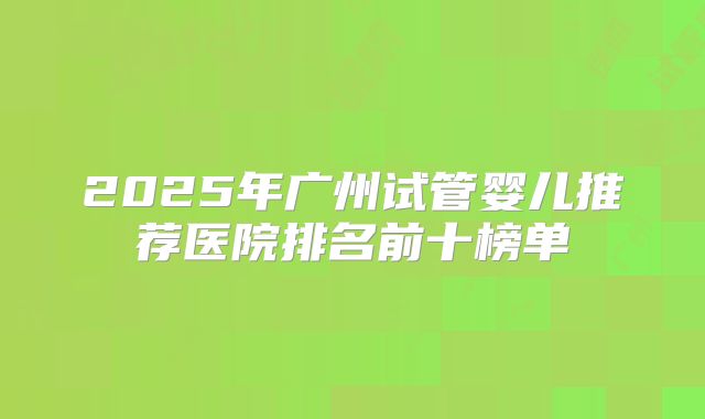 2025年广州试管婴儿推荐医院排名前十榜单