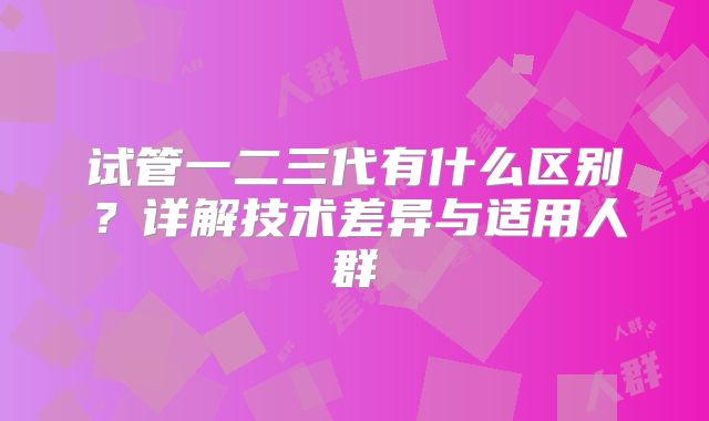 试管一二三代有什么区别？详解技术差异与适用人群
