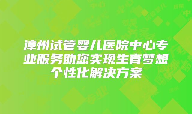 漳州试管婴儿医院中心专业服务助您实现生育梦想个性化解决方案
