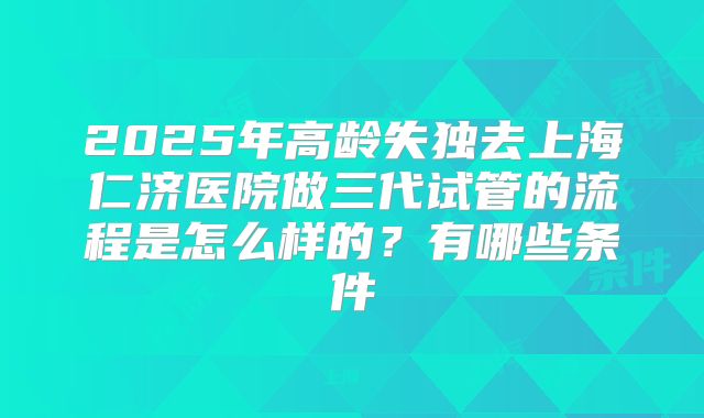 2025年高龄失独去上海仁济医院做三代试管的流程是怎么样的?有哪些条件