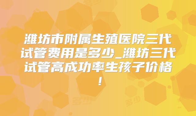 潍坊市附属生殖医院三代试管费用是多少_潍坊三代试管高成功率生孩子价格！