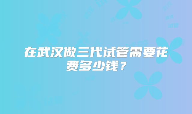 在武汉做三代试管需要花费多少钱？