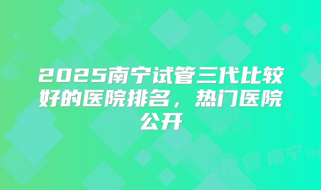 2025南宁试管三代比较好的医院排名，热门医院公开