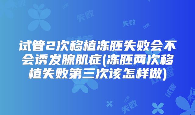 试管2次移植冻胚失败会不会诱发腺肌症(冻胚两次移植失败第三次该怎样做)