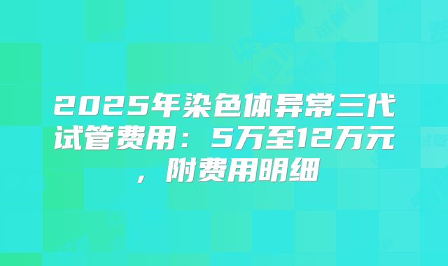 2025年染色体异常三代试管费用：5万至12万元，附费用明细