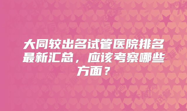 大同较出名试管医院排名最新汇总，应该考察哪些方面？