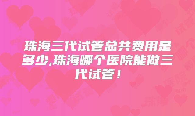 珠海三代试管总共费用是多少,珠海哪个医院能做三代试管！