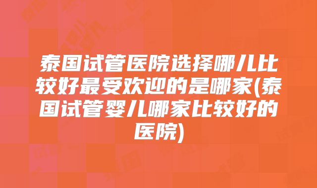 泰国试管医院选择哪儿比较好最受欢迎的是哪家(泰国试管婴儿哪家比较好的医院)