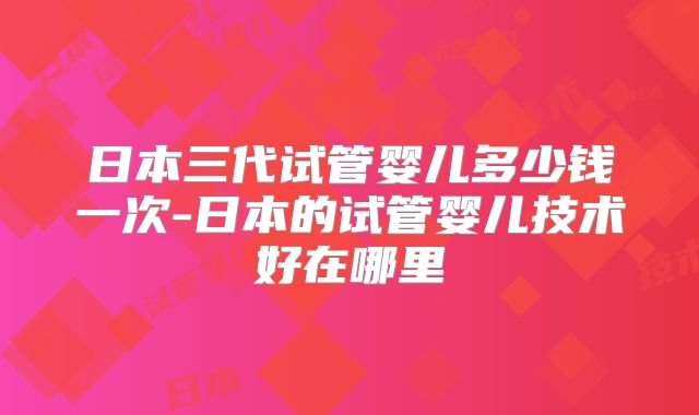日本三代试管婴儿多少钱一次-日本的试管婴儿技术好在哪里