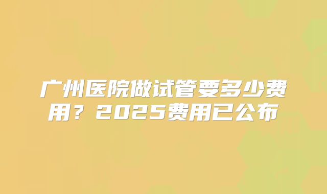 广州医院做试管要多少费用?2025费用已公布