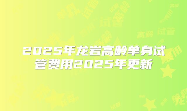 2025年龙岩高龄单身试管费用2025年更新