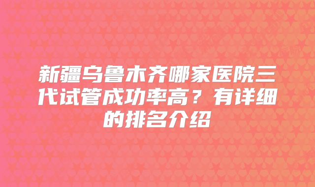 新疆乌鲁木齐哪家医院三代试管成功率高？有详细的排名介绍