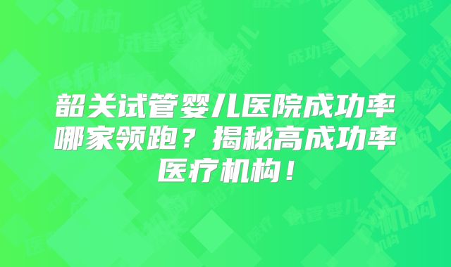 韶关试管婴儿医院成功率哪家领跑？揭秘高成功率医疗机构！
