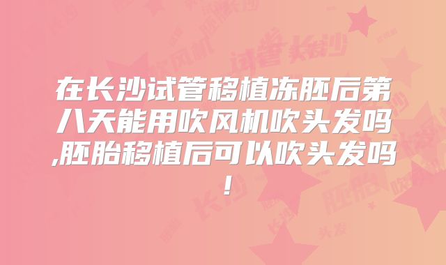 在长沙试管移植冻胚后第八天能用吹风机吹头发吗,胚胎移植后可以吹头发吗!