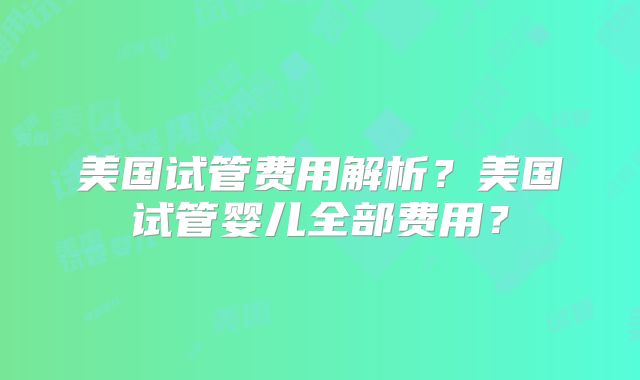 美国试管费用解析？美国试管婴儿全部费用？