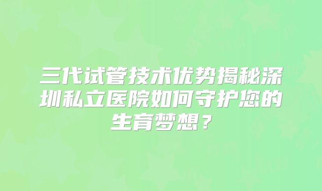 三代试管技术优势揭秘深圳私立医院如何守护您的生育梦想？