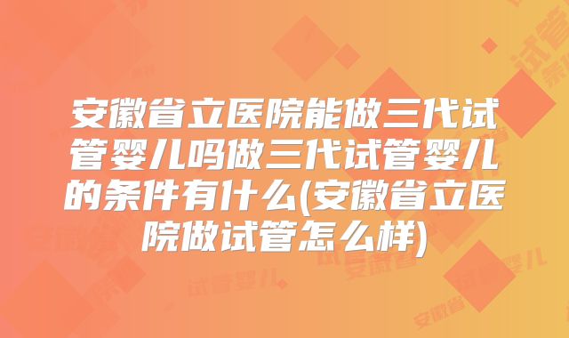安徽省立医院能做三代试管婴儿吗做三代试管婴儿的条件有什么(安徽省立医院做试管怎么样)