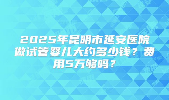 2025年昆明市延安医院做试管婴儿大约多少钱?费用5万够吗?